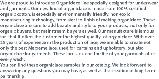We are proud to introduce Organiclace line specially designed for underwear and garments. Our new line of organiclace is made from 100% certified organic cotton. Is especially environmentally friendly, non-toxic manufacturing technology, from start to finish of making organiclace. These organiclace are sure to add beauty and style to your products, not only for organic buyers, but mainstream buyers as well. Our manufacture is famous for that it offers the customer the highest quality of organiclace. With over 25 years of experience in the production of lace, we are able to create not only the best Macrame lace, used for curtains and upholstery, but also organiclace for garments. These laces extend the life of your garments after every wash.
You can find these organiclace samples in our catalog. We look forward to answering any questions you may have, as well as the creation of long-term partnership.